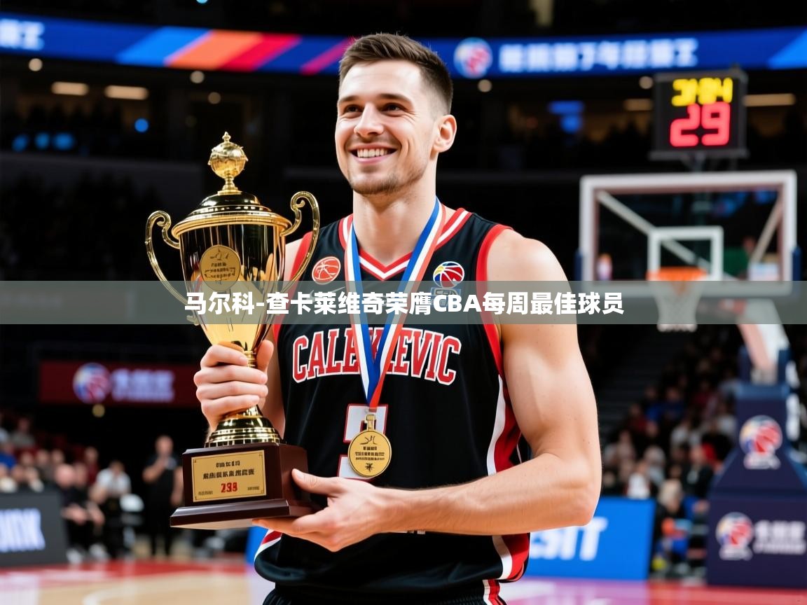 2025乐鱼体育app官网登录入口马尔科-查卡莱维奇荣膺CBA每周最佳球员  第4张
