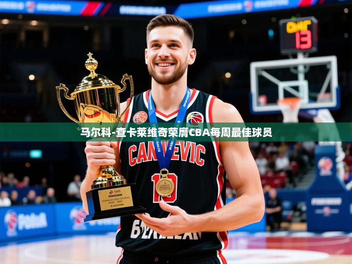 2025乐鱼体育app官网登录入口马尔科-查卡莱维奇荣膺CBA每周最佳球员  第3张