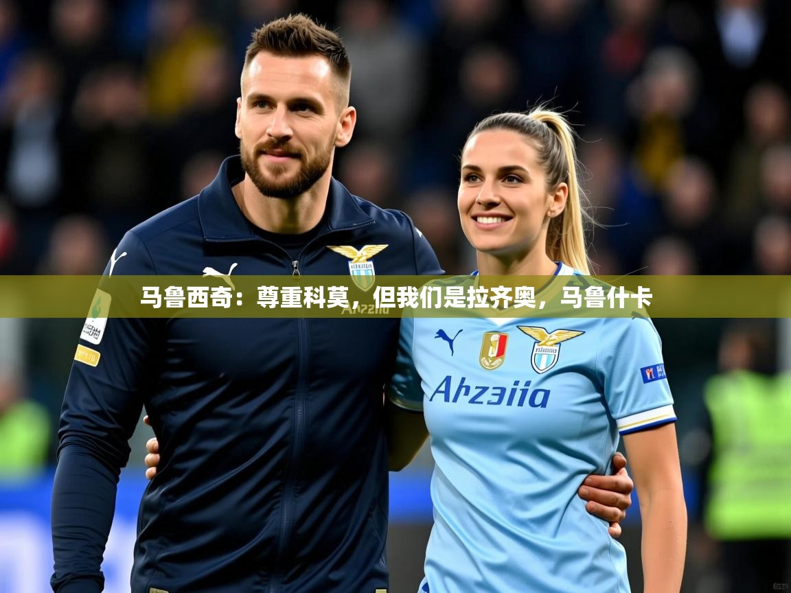 2025乐鱼体育在线马鲁西奇:尊重科莫,但我们是拉齐奥,马鲁什卡