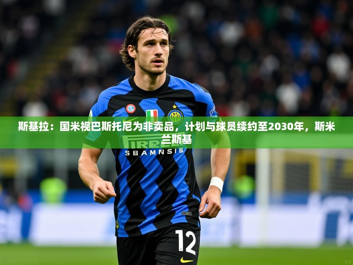 2025乐鱼体育在线入口斯基拉:国米视巴斯托尼为非卖品,计划与球员续约至2030年,斯米兰斯基