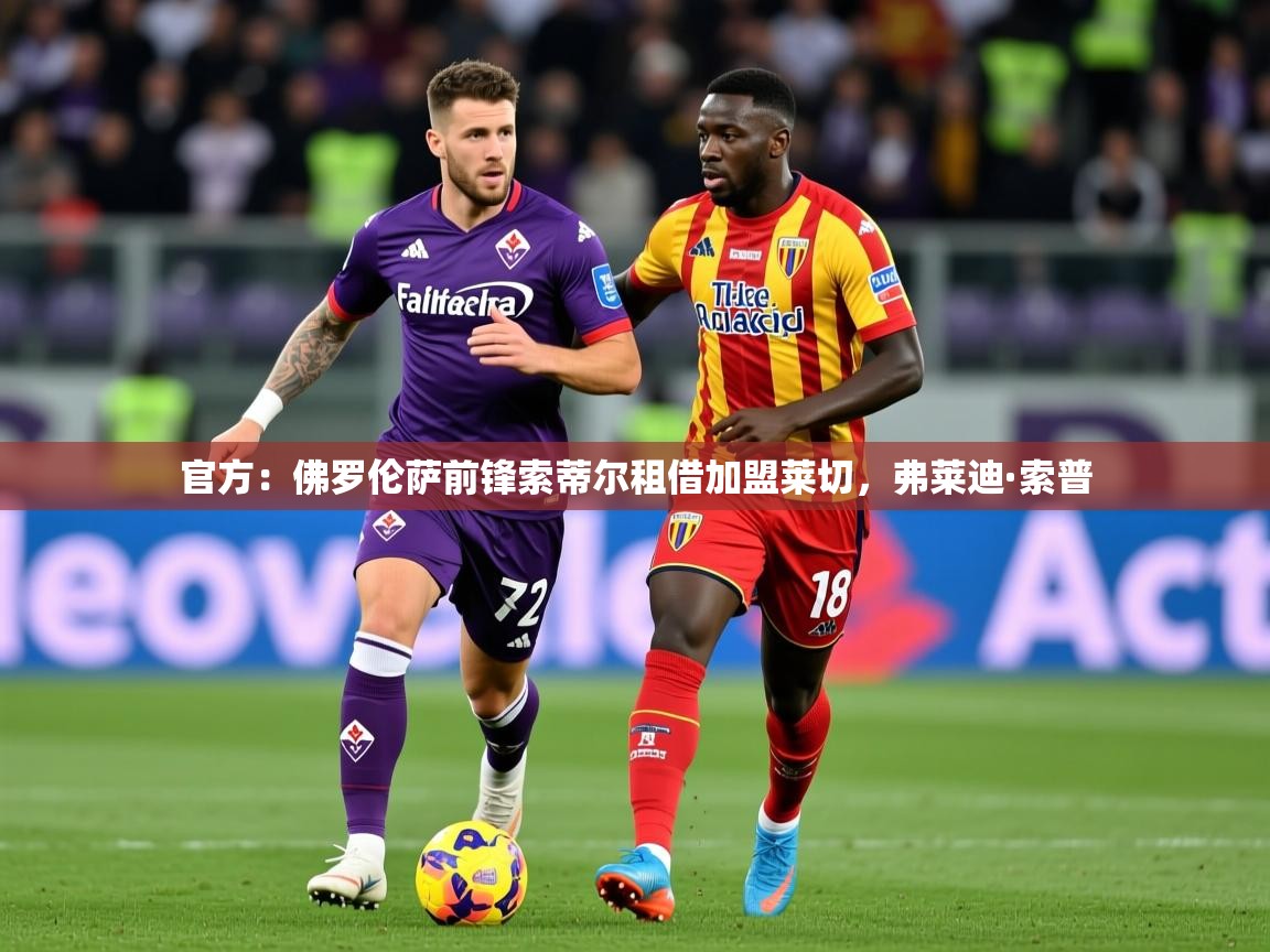 2025乐鱼体育app登录入口官方：佛罗伦萨前锋索蒂尔租借加盟莱切，弗莱迪·索普  第1张