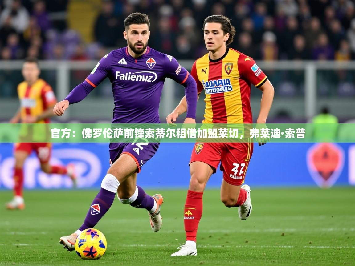 2025乐鱼体育app登录入口官方：佛罗伦萨前锋索蒂尔租借加盟莱切，弗莱迪·索普  第2张