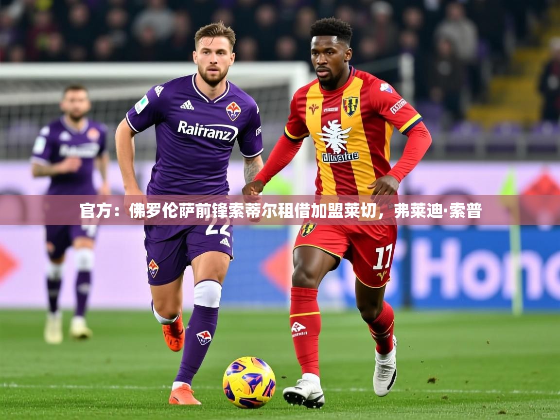 2025乐鱼体育app登录入口官方：佛罗伦萨前锋索蒂尔租借加盟莱切，弗莱迪·索普  第3张