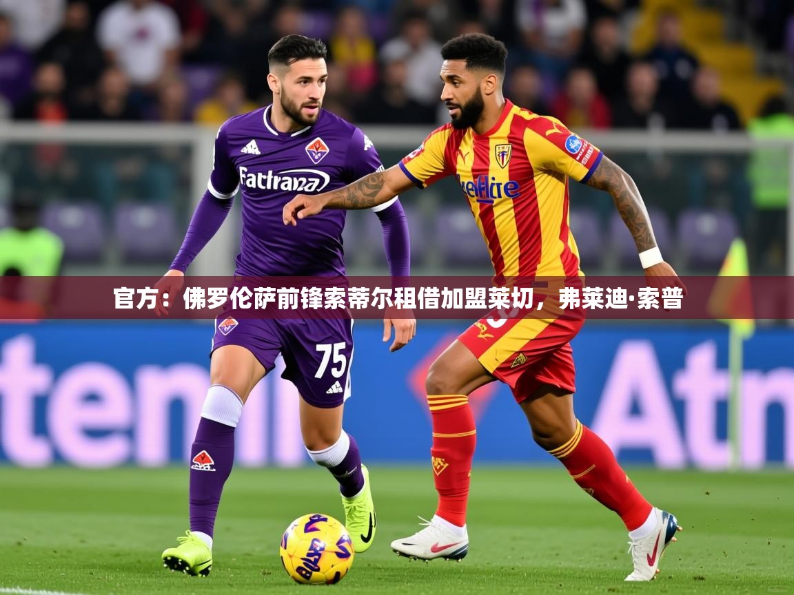 2025乐鱼体育app登录入口官方：佛罗伦萨前锋索蒂尔租借加盟莱切，弗莱迪·索普  第4张