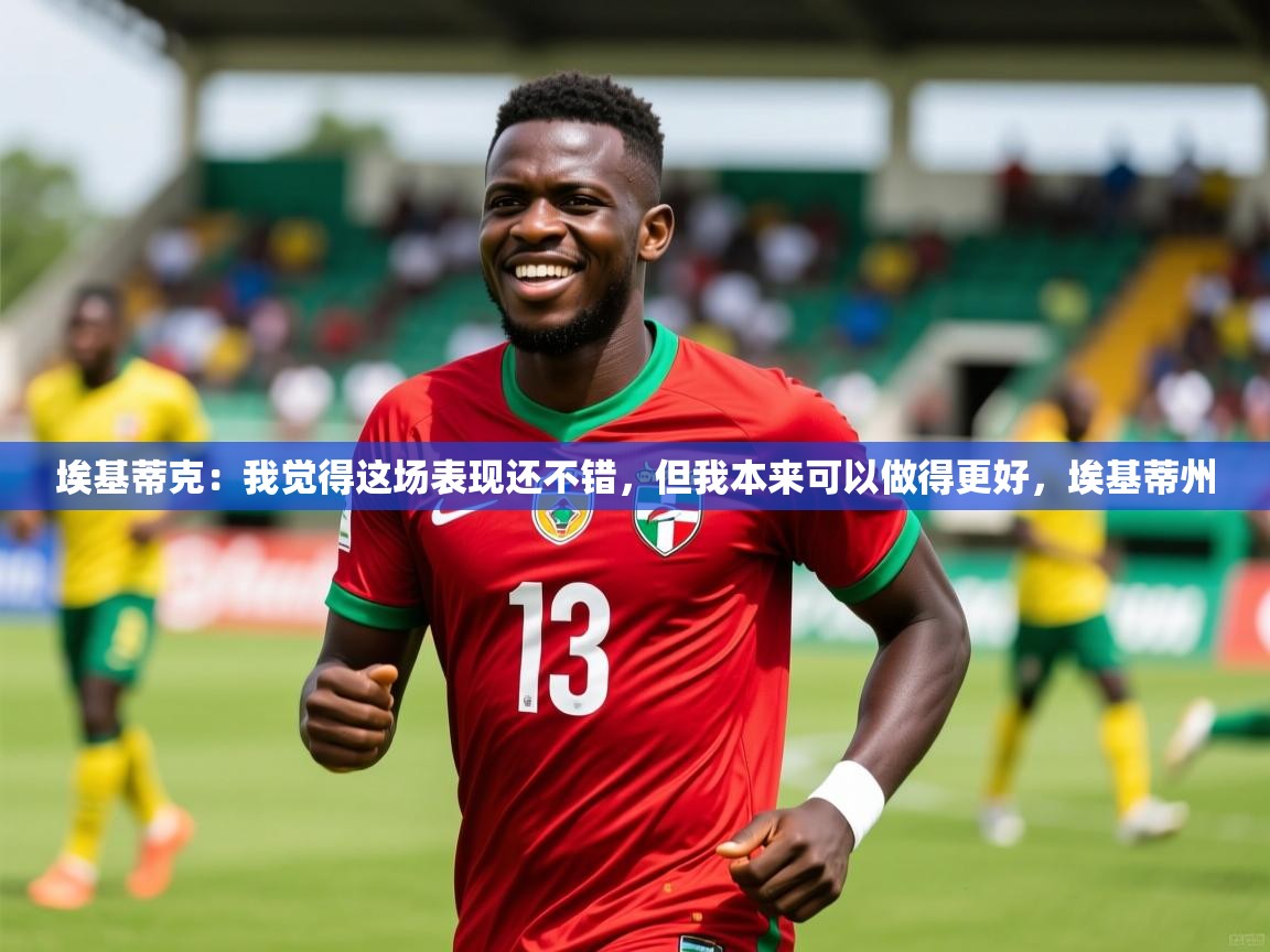 2025乐鱼体育在线埃基蒂克:我觉得这场表现还不错,但我本来可以做得更好,埃基蒂州 第1张