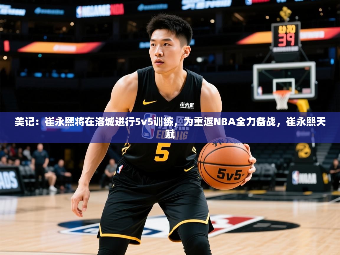 2025乐鱼体育官网美记：崔永熙将在洛城进行5v5训练，为重返NBA全力备战，崔永熙天赋