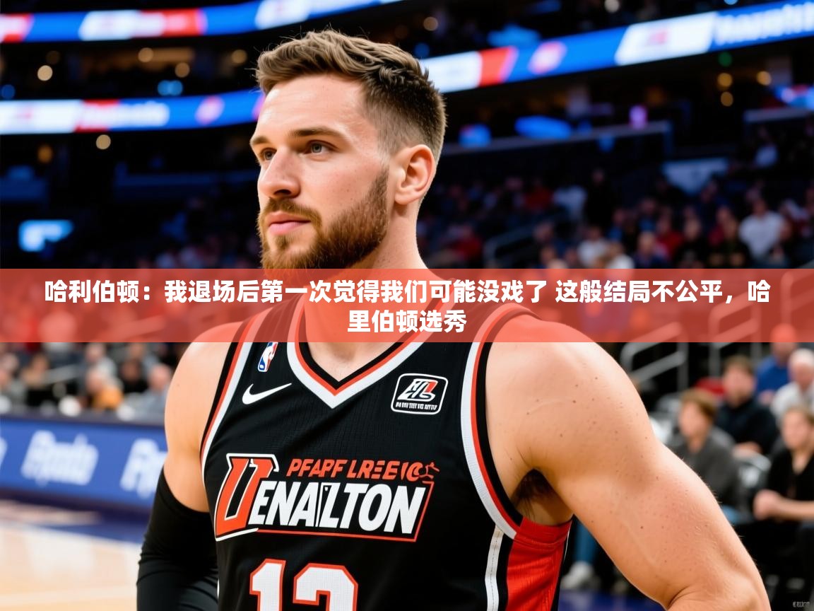 2025乐鱼体育app官网登录入口哈利伯顿:我退场后第一次觉得我们可能没戏了 这般结局不公平,哈里伯顿选秀