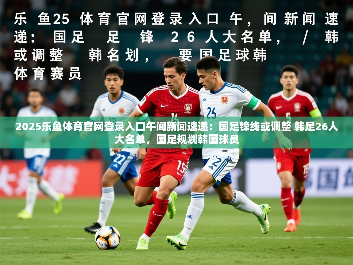 2025乐鱼体育官网登录入口午间新闻速递：国足锋线或调整 韩足26人大名单，国足规划韩国球员