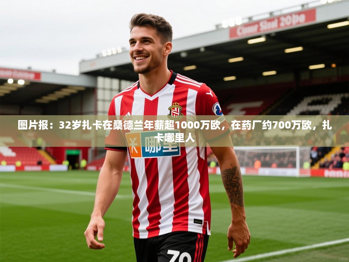 2025乐鱼体育官网在线登录入口图片报：32岁扎卡在桑德兰年薪超1000万欧，在药厂约700万欧，扎卡哪里人