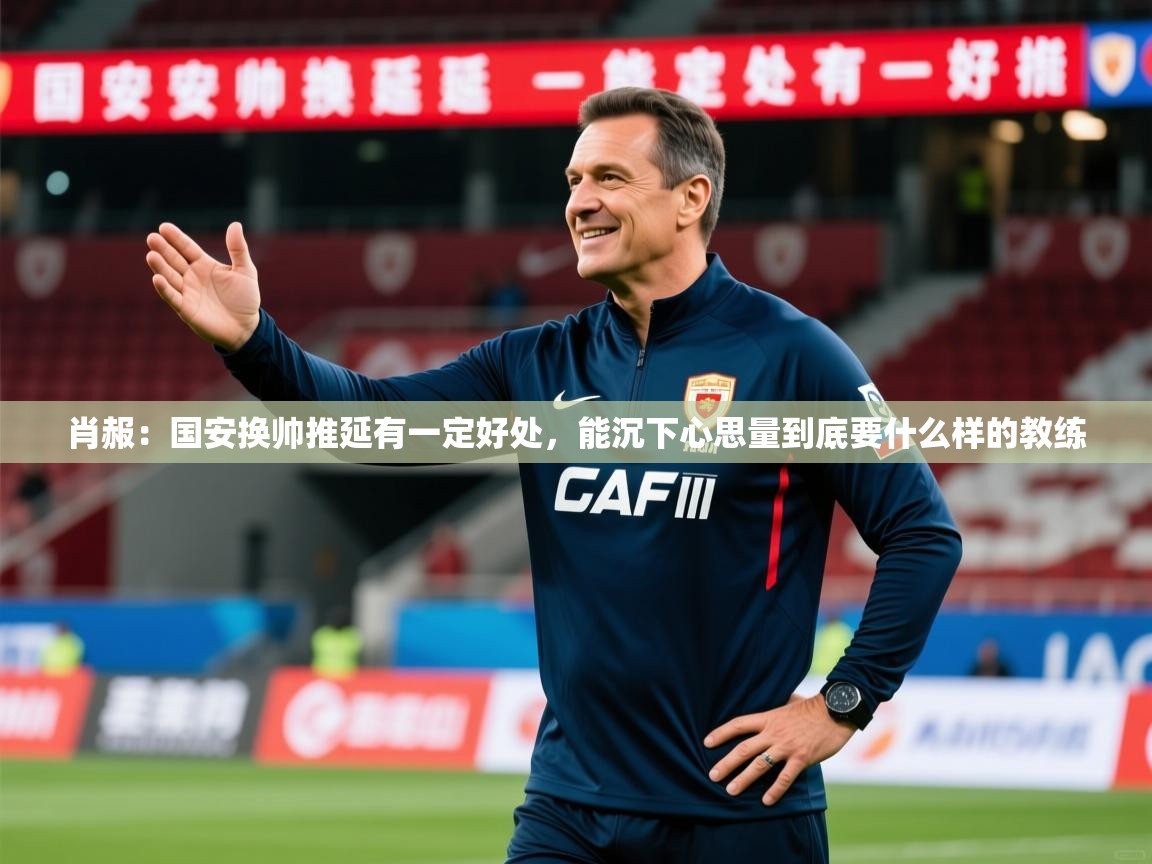 2025乐鱼体育app肖赧：国安换帅推延有一定好处，能沉下心思量到底要什么样的教练