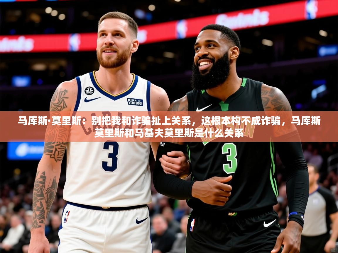 2025乐鱼体育中国官方入口马库斯·莫里斯:别把我和诈骗扯上关系,这根本构不成诈骗,马库斯莫里斯和马基夫莫里斯是什么关系 第1张