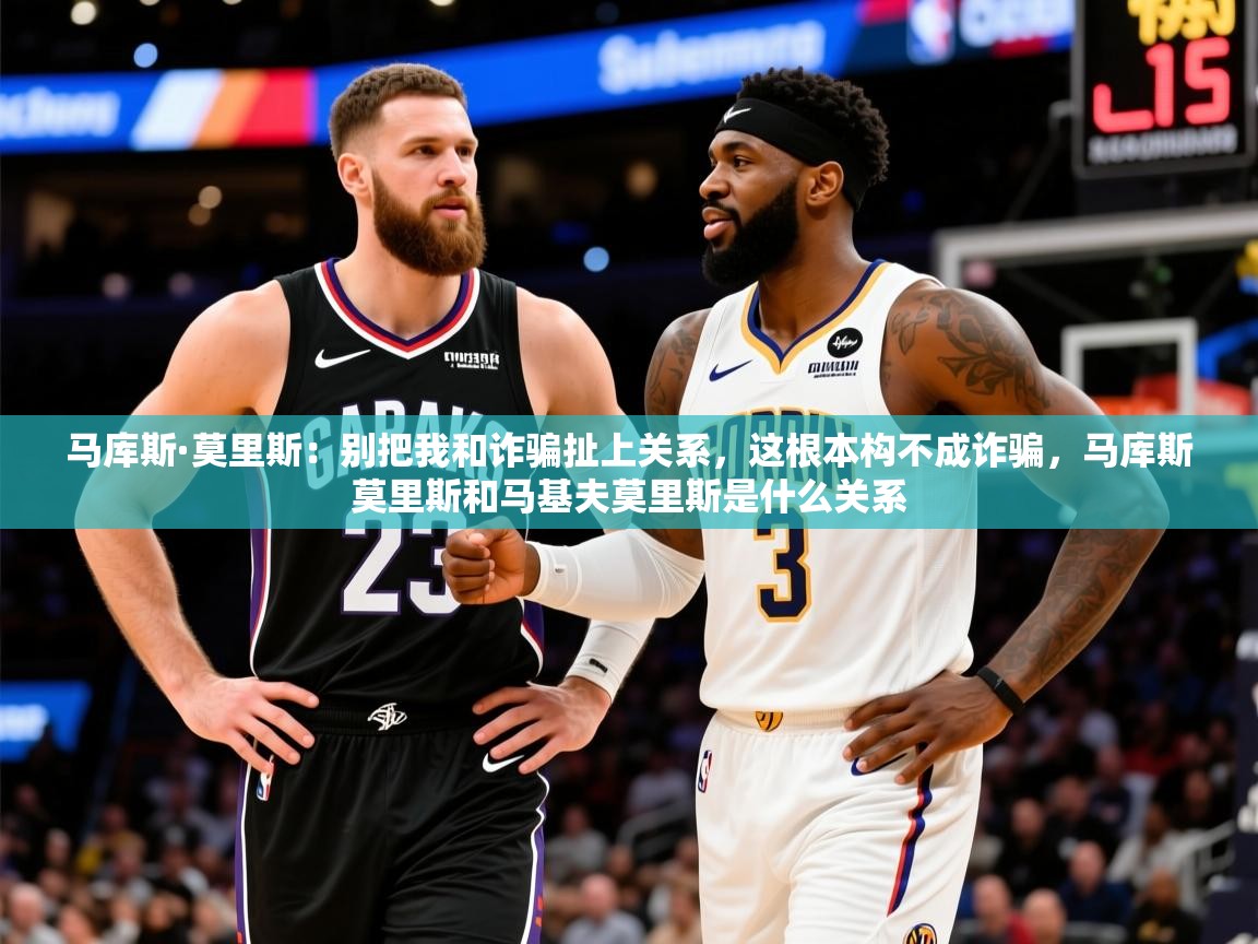 2025乐鱼体育中国官方入口马库斯·莫里斯:别把我和诈骗扯上关系,这根本构不成诈骗,马库斯莫里斯和马基夫莫里斯是什么关系 第2张