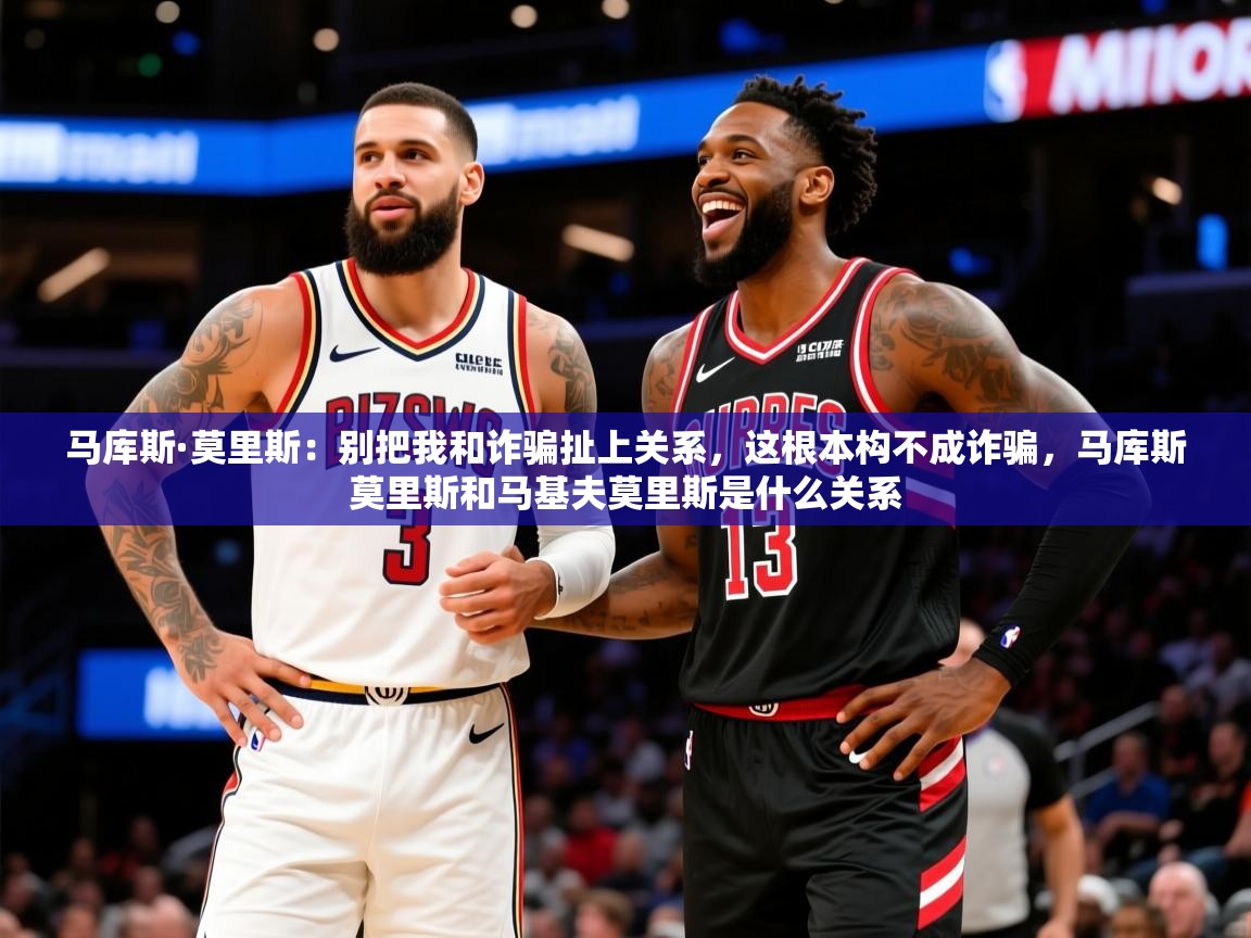 2025乐鱼体育中国官方入口马库斯·莫里斯:别把我和诈骗扯上关系,这根本构不成诈骗,马库斯莫里斯和马基夫莫里斯是什么关系 第3张