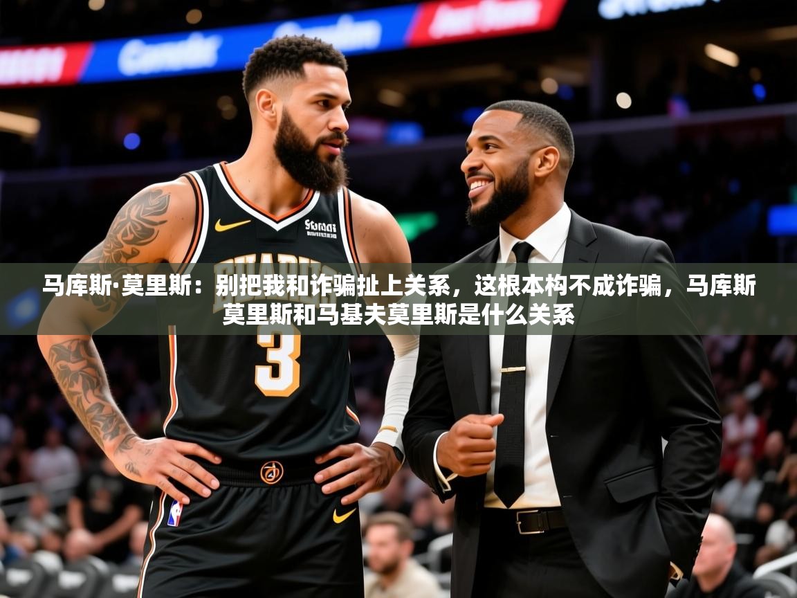 2025乐鱼体育中国官方入口马库斯·莫里斯:别把我和诈骗扯上关系,这根本构不成诈骗,马库斯莫里斯和马基夫莫里斯是什么关系 第4张