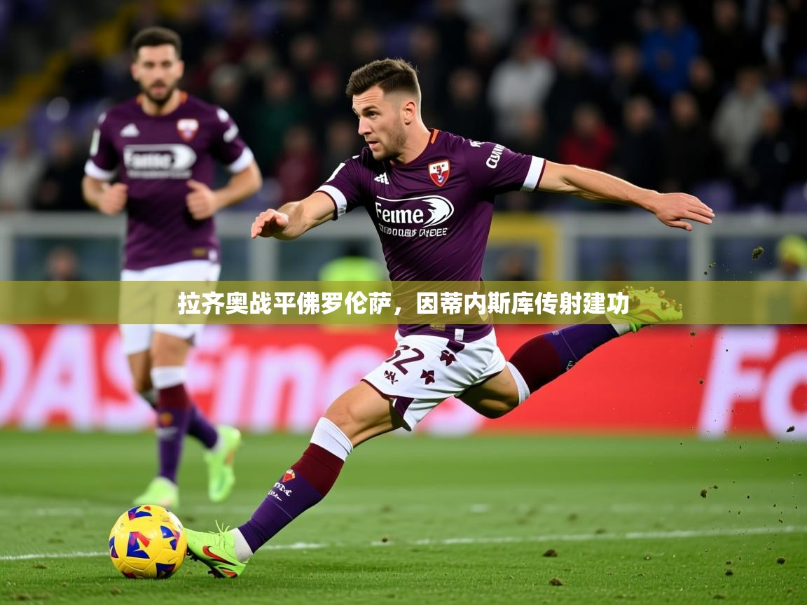 2025乐鱼体育app官网登录入口拉齐奥战平佛罗伦萨,因蒂内斯库传射建功 第1张