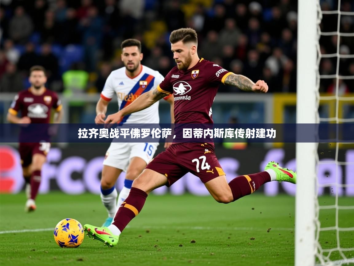 2025乐鱼体育app官网登录入口拉齐奥战平佛罗伦萨,因蒂内斯库传射建功 第3张