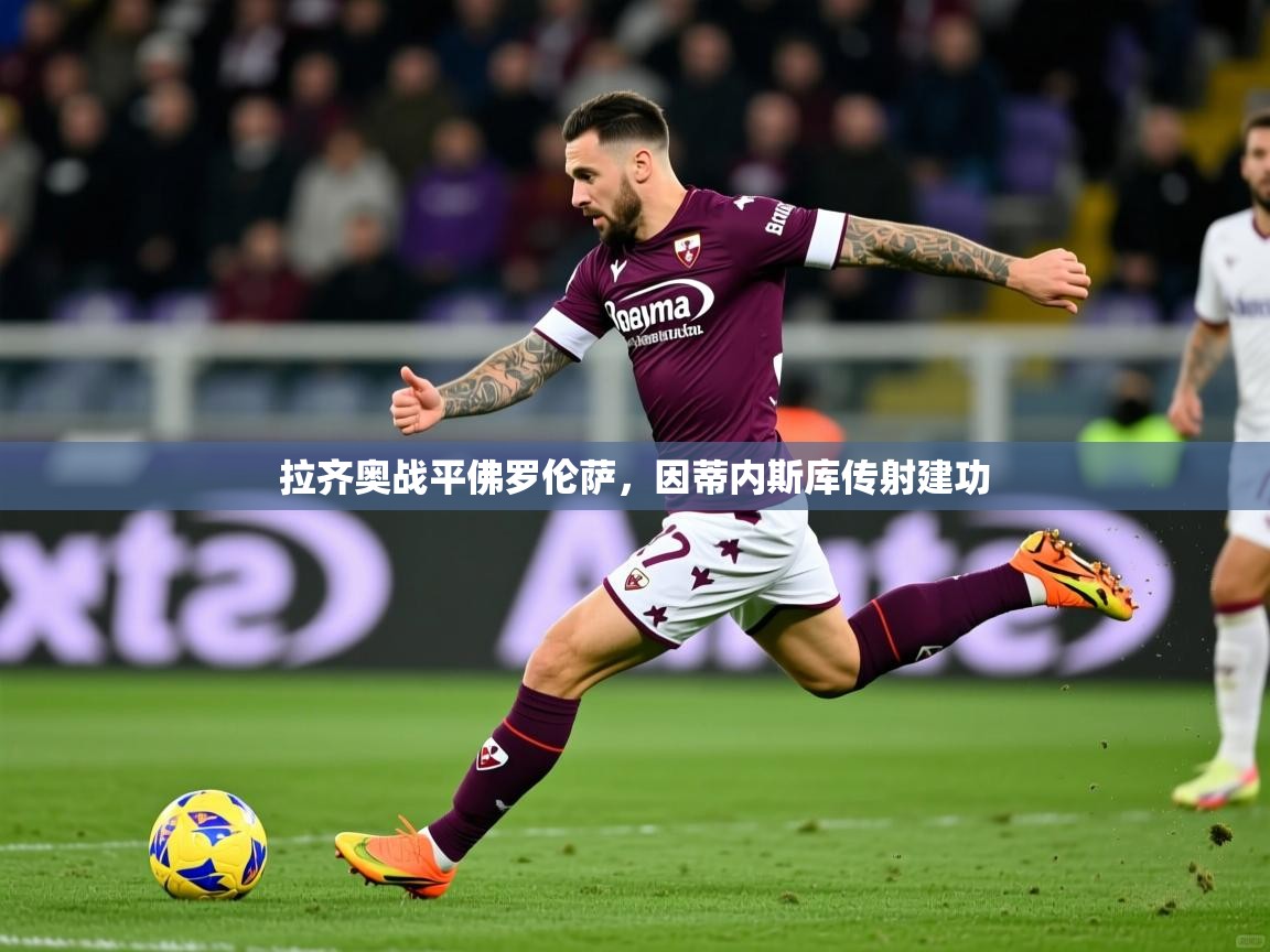 2025乐鱼体育app官网登录入口拉齐奥战平佛罗伦萨,因蒂内斯库传射建功 第2张