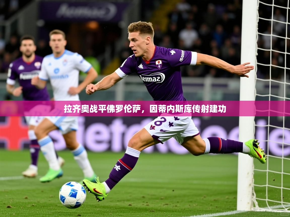 2025乐鱼体育app官网登录入口拉齐奥战平佛罗伦萨,因蒂内斯库传射建功 第4张